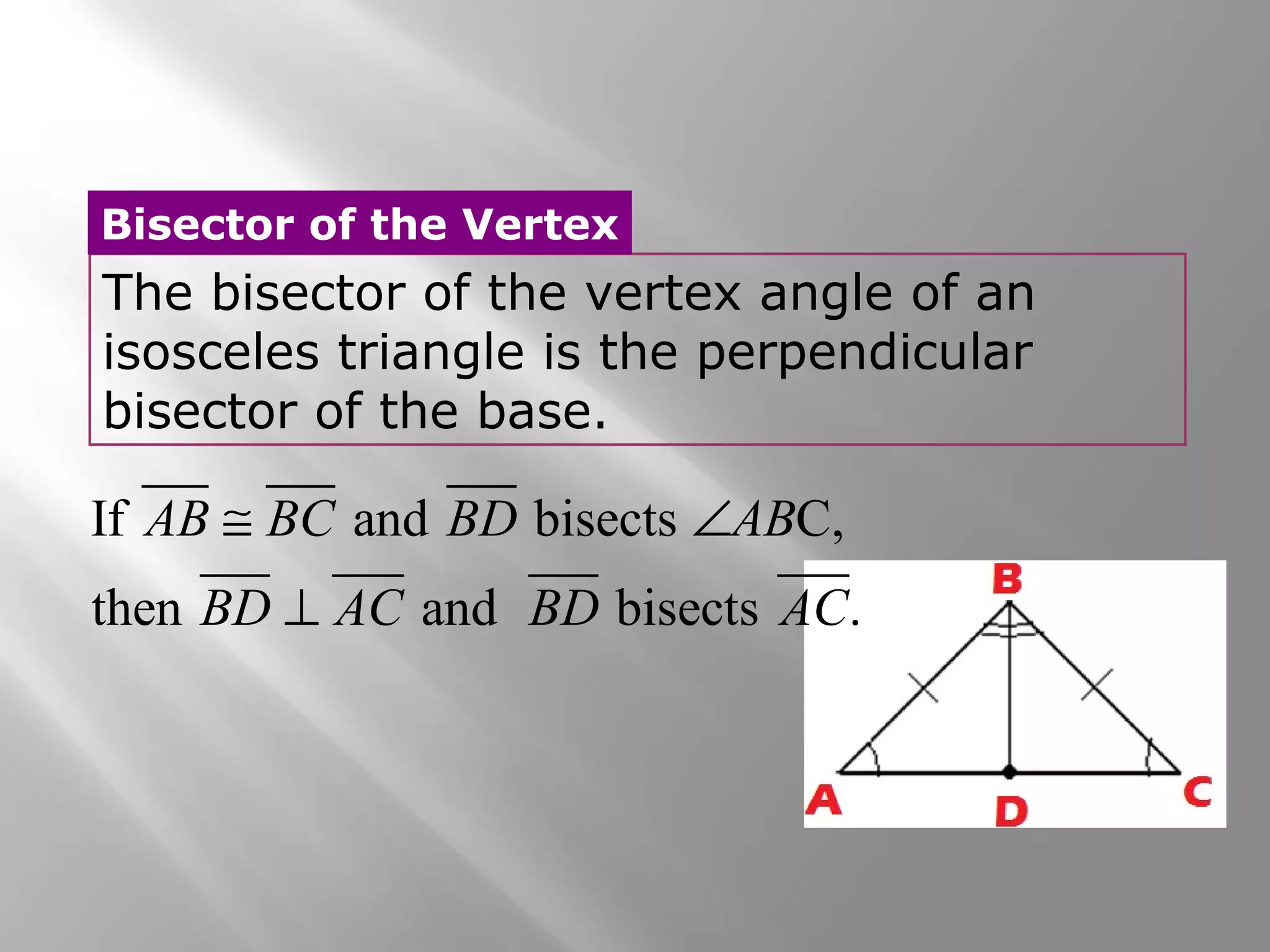 Bisector of the Vertex 
The bisector of the vertex angle of an 
isosceles triangle is the perpendicular 
bisector of the base. 
AB @ BC BD Ð 
AB 
BD ^ 
AC BD AC 
If and bisects C, 
then and bisects . 
 