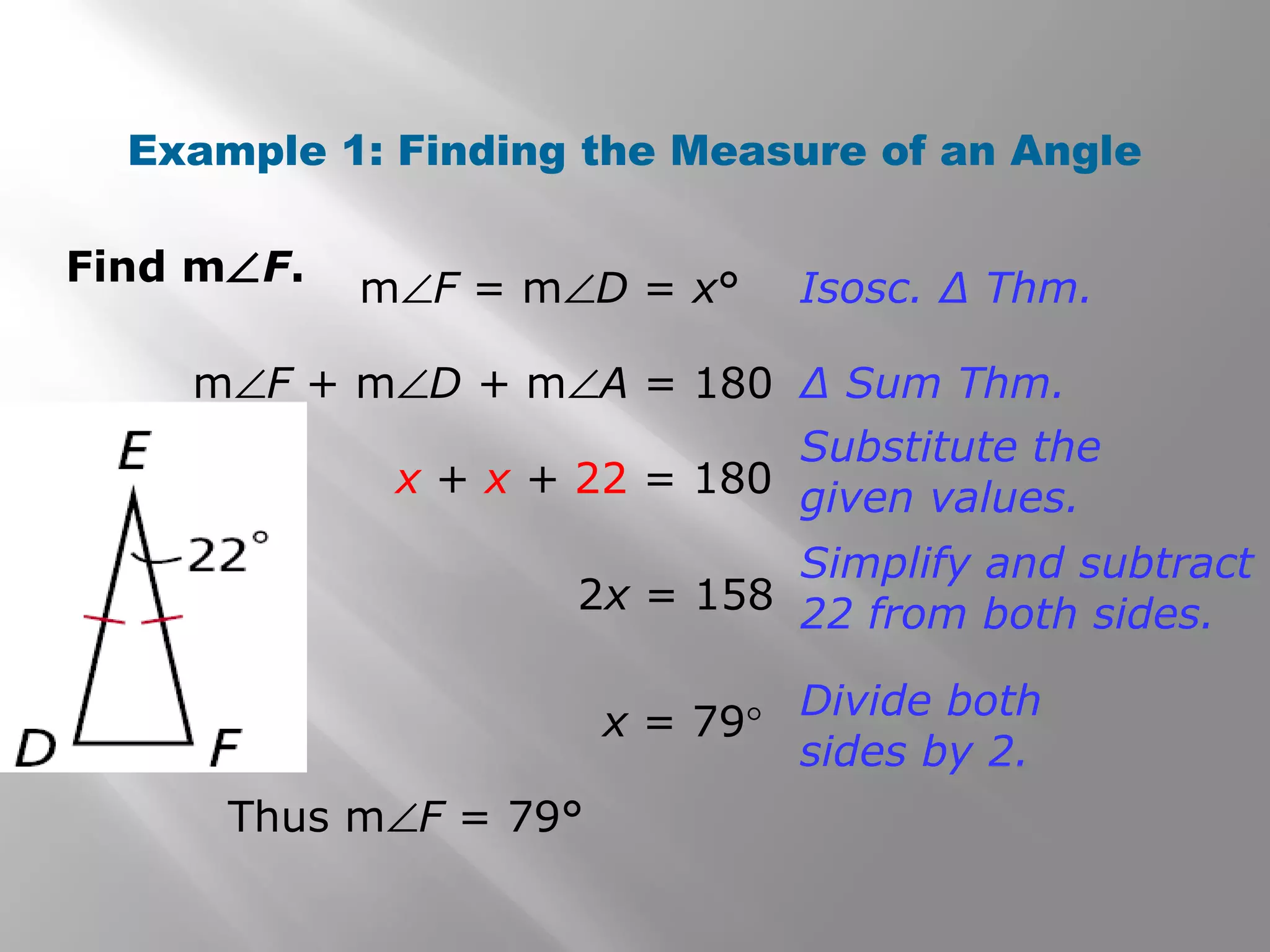 Example 1: Finding the Measure of an Angle 
Find mÐF. 
mÐF = mÐD = x° Isosc. Δ Thm. 
mÐF + mÐD + mÐA = 180 Δ Sum Thm. 
x + x + 22 = 180 
Thus mÐF = 79° 
Substitute the 
given values. 
2x = 158 
Simplify and subtract 
22 from both sides. 
x = 79° Divide both 
sides by 2. 
 