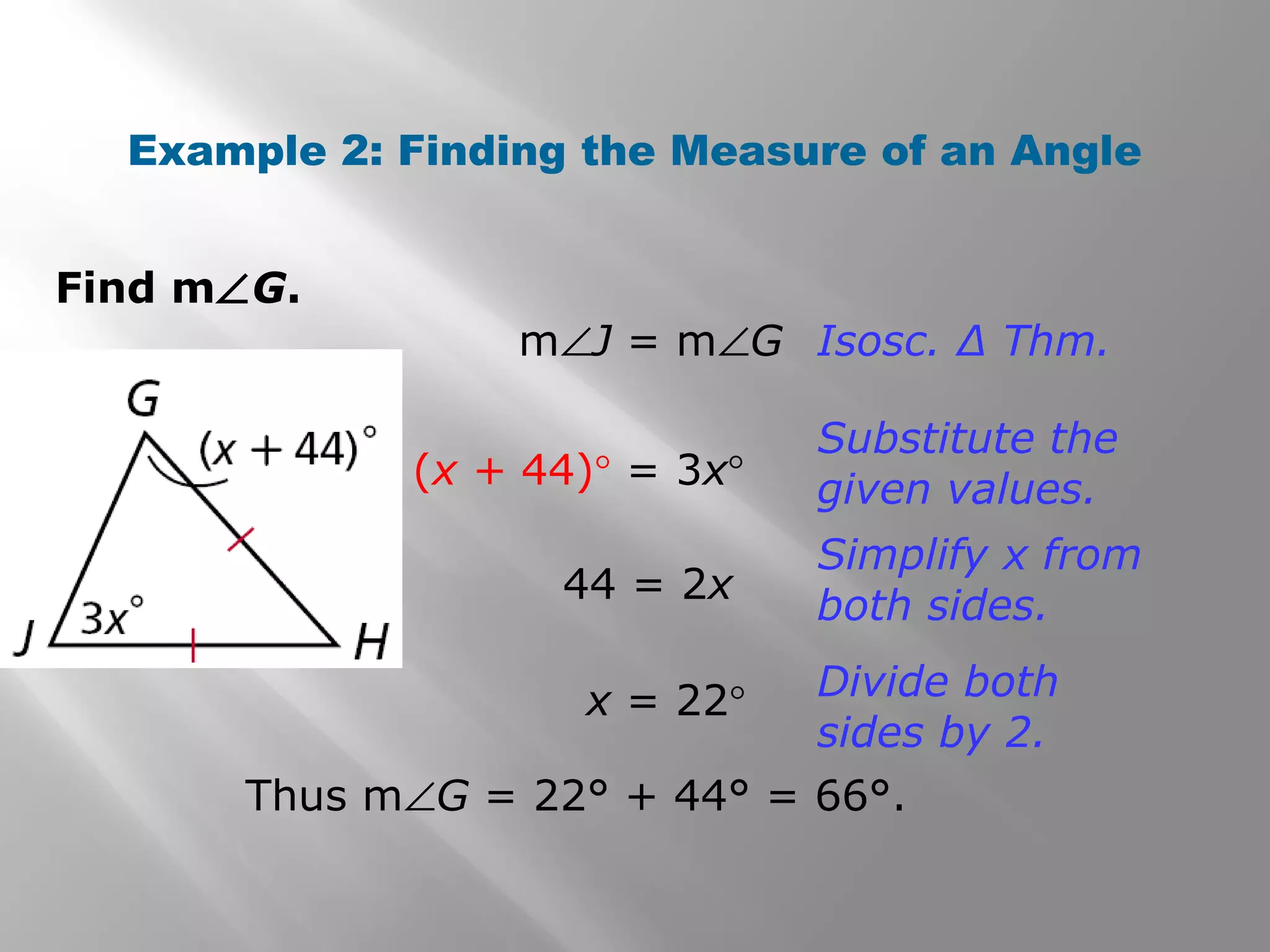 Example 2: Finding the Measure of an Angle 
Find mÐG. 
mÐJ = mÐG Isosc. Δ Thm. 
(x + 44)° = 3x° 
Substitute the 
given values. 
44 = 2x 
Simplify x from 
both sides. 
x = 22° Divide both 
sides by 2. 
Thus mÐG = 22° + 44° = 66°. 
 