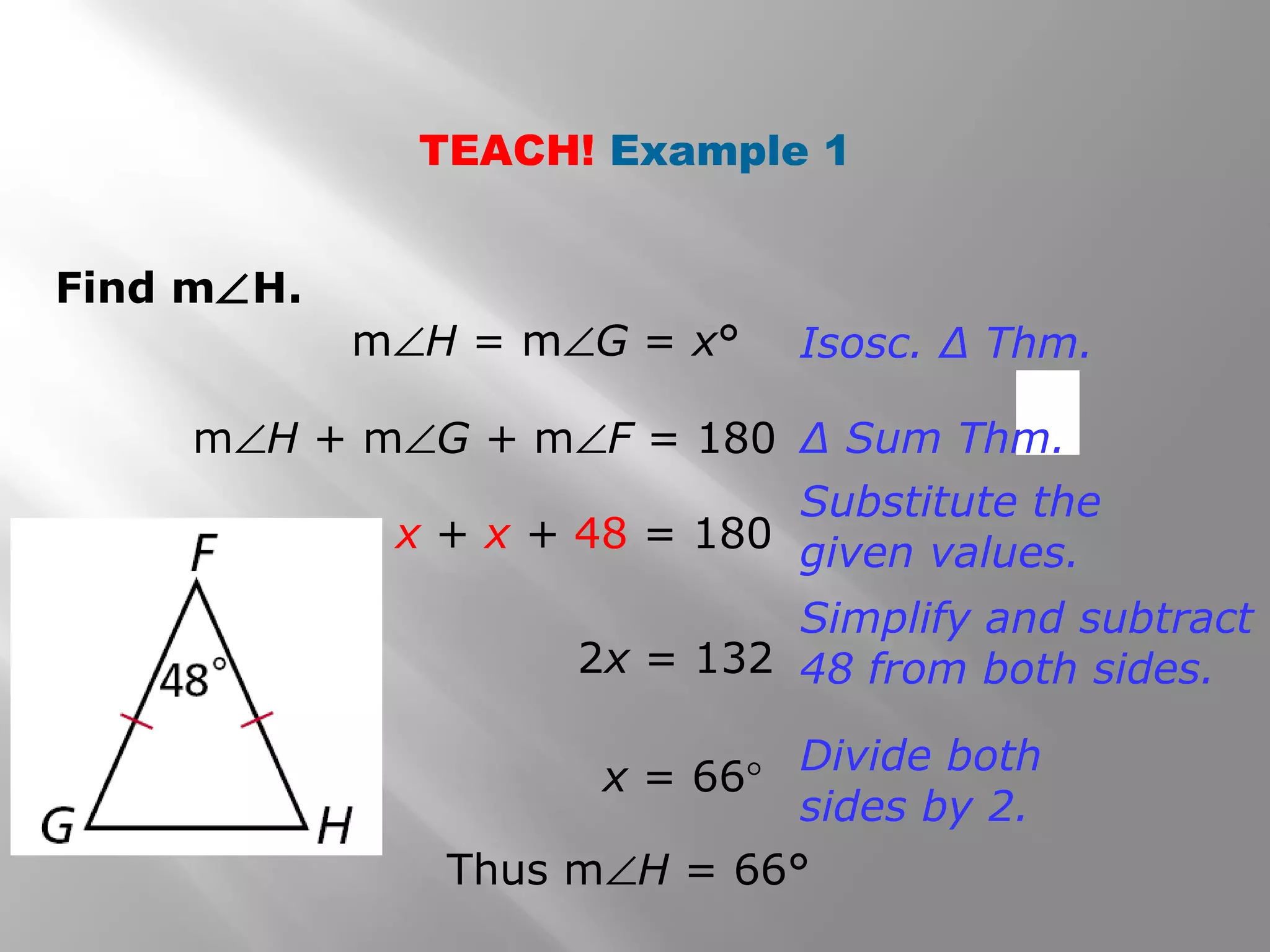 TEACH! Example 1 
Find mÐH. 
mÐH = mÐG = x° Isosc. Δ Thm. 
mÐH + mÐG + mÐF = 180 Δ Sum Thm. 
x + x + 48 = 180 
Substitute the 
given values. 
2x = 132 
Simplify and subtract 
48 from both sides. 
x = 66° Divide both 
sides by 2. 
Thus mÐH = 66° 
 