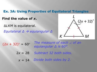 Ex. 3A: Using Properties of Equilateral Triangles 
Find the value of x. 
ΔLKM is equilateral. 
Equilateral Δ  equiangular Δ 
(2x + 32)° = 60° The measure of each Ð of an 
equiangular Δ is 60°. 
2x = 28 Subtract 32 both sides. 
x = 14 Divide both sides by 2. 
 