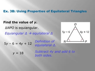Ex. 3B: Using Properties of Equilateral Triangles 
Find the value of y. 
ΔNPO is equiangular. 
Equiangular Δ  equilateral Δ 
5y – 6 = 4y + 12 
Definition of 
equilateral Δ. 
y = 18 Subtract 4y and add 6 to 
both sides. 
 