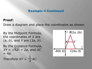 Example 4 Continued 
Proof: 
Draw a diagram and place the coordinates as shown. 
By the Midpoint Formula, 
the coordinates of X are 
(a, b), and Y are (3a, b). 
By the Distance Formula, 
XY = √4a2 = 2a, and AC 
= 4a. 
Therefore XY = AC. 
1 
2 
 