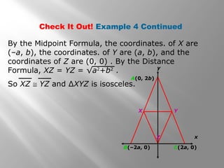 Check It Out! Example 4 Continued 
By the Midpoint Formula, the coordinates. of X are 
(–a, b), the coordinates. of Y are (a, b), and the 
coordinates of Z are (0, 0) . By the Distance 
Formula, XZ = YZ = √a2+b2 . 
So XZ @ YZ and ΔXYZ is isosceles. 
x 
A(0, 2b) 
y 
X Y 
Z 
B(–2a, 0) C(2a, 0) 
 