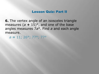 Lesson Quiz: Part II 
6. The vertex angle of an isosceles triangle 
measures (a + 15)°, and one of the base 
angles measures 7a°. Find a and each angle 
measure. 
a = 11; 26°; 77°; 77° 
 