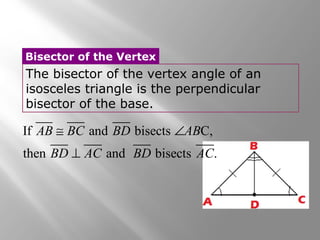 Bisector of the Vertex 
The bisector of the vertex angle of an 
isosceles triangle is the perpendicular 
bisector of the base. 
AB @ BC BD Ð 
AB 
BD ^ 
AC BD AC 
If and bisects C, 
then and bisects . 
 