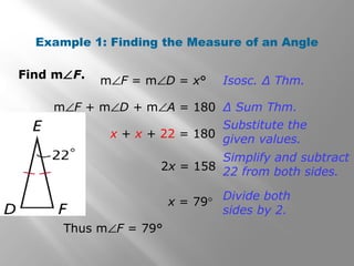 Example 1: Finding the Measure of an Angle 
Find mÐF. 
mÐF = mÐD = x° Isosc. Δ Thm. 
mÐF + mÐD + mÐA = 180 Δ Sum Thm. 
x + x + 22 = 180 
Thus mÐF = 79° 
Substitute the 
given values. 
2x = 158 
Simplify and subtract 
22 from both sides. 
x = 79° Divide both 
sides by 2. 
 
