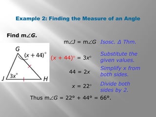 Example 2: Finding the Measure of an Angle 
Find mÐG. 
mÐJ = mÐG Isosc. Δ Thm. 
(x + 44)° = 3x° 
Substitute the 
given values. 
44 = 2x 
Simplify x from 
both sides. 
x = 22° Divide both 
sides by 2. 
Thus mÐG = 22° + 44° = 66°. 
 