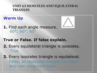 UNIT 4.5 ISOSCELES AANNDD EEQQUUIILLAATTEERRAALL 
TTRRIIAANNLLEESS 
Warm Up 
1. Find each angle measure. 
60°; 60°; 60° 
True or False. If false explain. 
2. Every equilateral triangle is isosceles. 
True 
3. Every isosceles triangle is equilateral. 
False; an isosceles triangle can have 
only two congruent sides. 
 