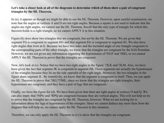 Let's take a closer look at all of the diagrams to determine which of them show a pair of congruent
triangles by the HL Theorem.
In (a), it appears as though we might be able to use the HL Theorem. However, upon careful examination, we
note that the angles at vertices A and D are not right angles. Because a square is not used to indicate that the
angles are right angles, we cannot use the HL Theorem. Recall that the only type of triangle for which this
theorem holds is a right triangle, so we cannot APPLY it in this situation.
Figure (b) does show two triangles that are congruent, but not by the HL Theorem. We are given that
segment FG is congruent to segment HG and that segment EG is congruent to segment IG. We also have
right angles that form at G. Because we have two sides and the included angle of one triangle congruent to
the corresponding parts of the other triangle, we know that the triangles are congruent by the SAS Postulate.
However, we are not given any information regarding the hypotenuses of ?EGF and ?IHG, so we cannot
APPLY the HL Theorem to prove that the triangles are congruent.
Now, let's look at (c). Notice that we have two right angles in the figure: ?JLK and ?JLM. Also, we have
been given the fact that segment JK is congruent to segment JM. These segments are actually the hypotenuses
of the triangles because they lie on the side opposite of the right angle. Moreover, the two triangles in the
figure share segment JL. By transitivity, we know that the segment is congruent to itself. Thus, we can apply
the HL Theorem to prove that ?JKL??JML, since we know that the triangles are right triangles, their
hypotenuses are congruent, and they have a pair of legs that are congruent.
Finally, we have the figure for (d). We have been given that there are right angles at vertices O and Q. We
can also imply that ?NPO and ?RPQ are congruent because they are vertical angles. This will not help us try
to prove that the triangles are congruent by the HL Theorem, however. What we are looking for is
information about the legs or hypotenuses of the triangles. Since we cannot deduce any more facts from the
diagram that will help us, we cannot apply the HL Theorem in this situation.
Therefore, we can only apply the HL Theorem in (c) to show that the triangles are congruent.
 