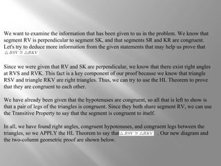 We want to examine the information that has been given to us in the problem. We know that
segment RV is perpendicular to segment SK, and that segments SR and KR are congruent.
Let's try to deduce more information from the given statements that may help us prove that
Since we were given that RV and SK are perpendicular, we know that there exist right angles
at RVS and RVK. This fact is a key component of our proof because we know that triangle
RSV and triangle RKV are right triangles. Thus, we can try to use the HL Theorem to prove
that they are congruent to each other.
We have already been given that the hypotenuses are congruent, so all that is left to show is
that a pair of legs of the triangles is congruent. Since they both share segment RV, we can use
the Transitive Property to say that the segment is congruent to itself.
In all, we have found right angles, congruent hypotenuses, and congruent legs between the
triangles, so we APPLY the HL Theorem to say that . Our new diagram and
the two-column geometric proof are shown below.
 