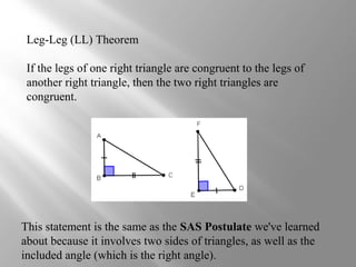 Leg-Leg (LL) Theorem
If the legs of one right triangle are congruent to the legs of
another right triangle, then the two right triangles are
congruent.
This statement is the same as the SAS Postulate we've learned
about because it involves two sides of triangles, as well as the
included angle (which is the right angle).
 