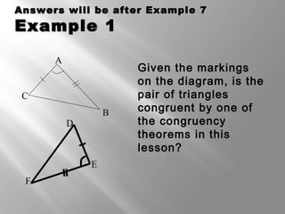 Answers will be after Example 7Answers will be after Example 7
Example 1Example 1
Given the markings
on the diagram, is the
pair of triangles
congruent by one of
the congruency
theorems in this
lesson?
F
E
D
A
C
B
 