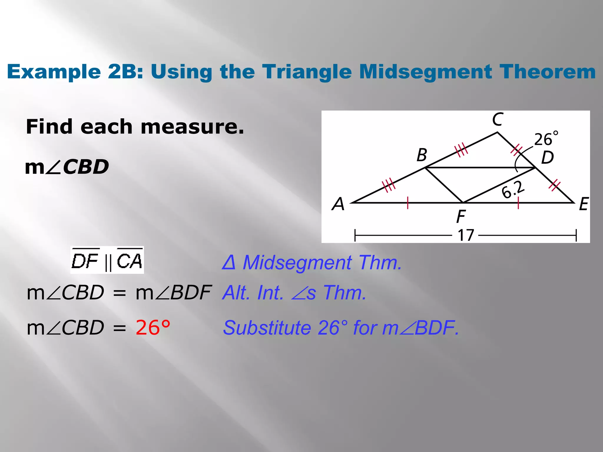 Example 2B: Using the Triangle Midsegment Theorem 
Find each measure. 
mÐCBD 
Δ Midsegment Thm. 
Alt. Int. Ðs Thm. 
Substitute 26° for mÐBDF. 
mÐCBD = mÐBDF 
mÐCBD = 26° 
 