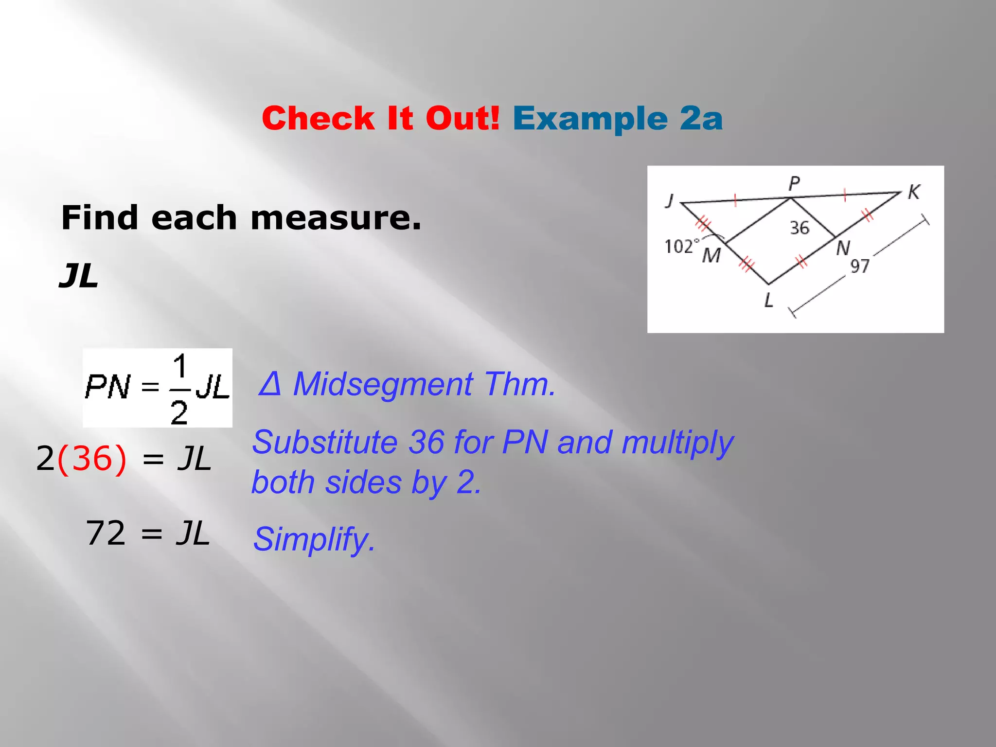 Check It Out! Example 2a 
Find each measure. 
JL 
Δ Midsegment Thm. 
Substitute 36 for PN and multiply 
both sides by 2. 
Simplify. 
2(36) = JL 
72 = JL 
 