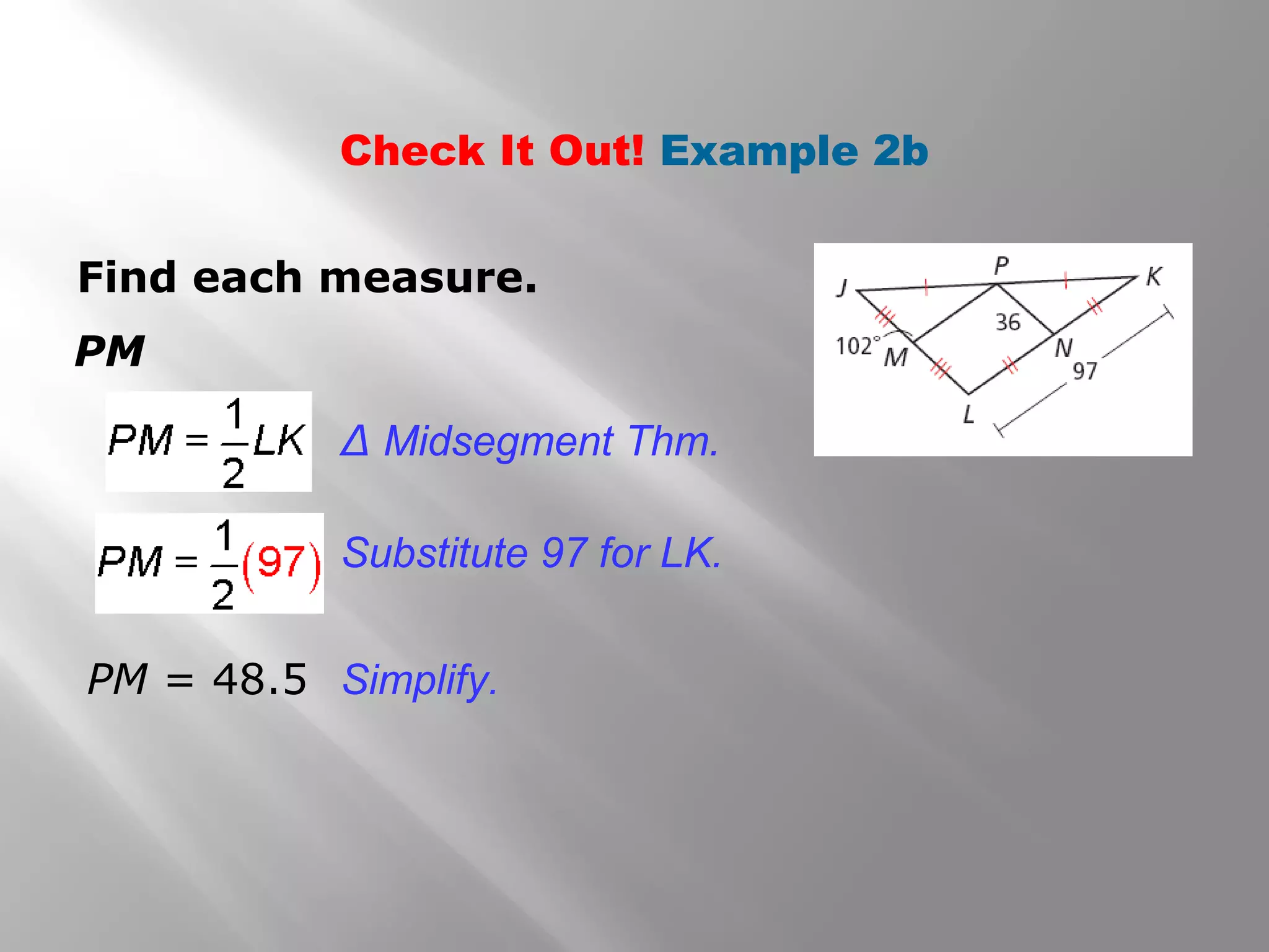 Check It Out! Example 2b 
Find each measure. 
PM 
Δ Midsegment Thm. 
Substitute 97 for LK. 
PM = 48.5 Simplify. 
 