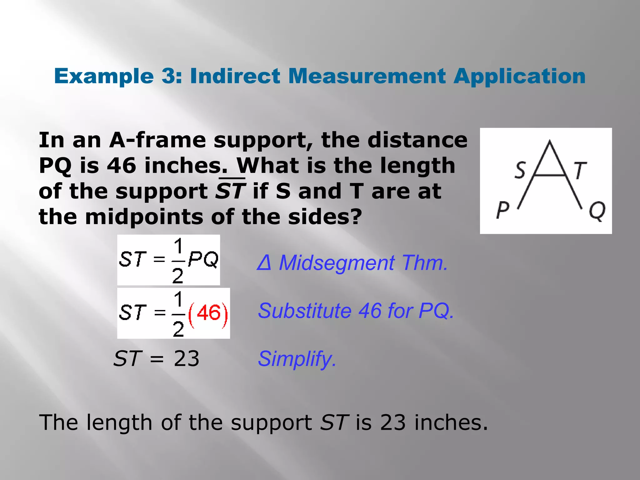 Example 3: Indirect Measurement Application 
In an A-frame support, the distance 
PQ is 46 inches. What is the length 
of the support ST if S and T are at 
the midpoints of the sides? 
Δ Midsegment Thm. 
Substitute 46 for PQ. 
ST = 23 Simplify. 
The length of the support ST is 23 inches. 
 