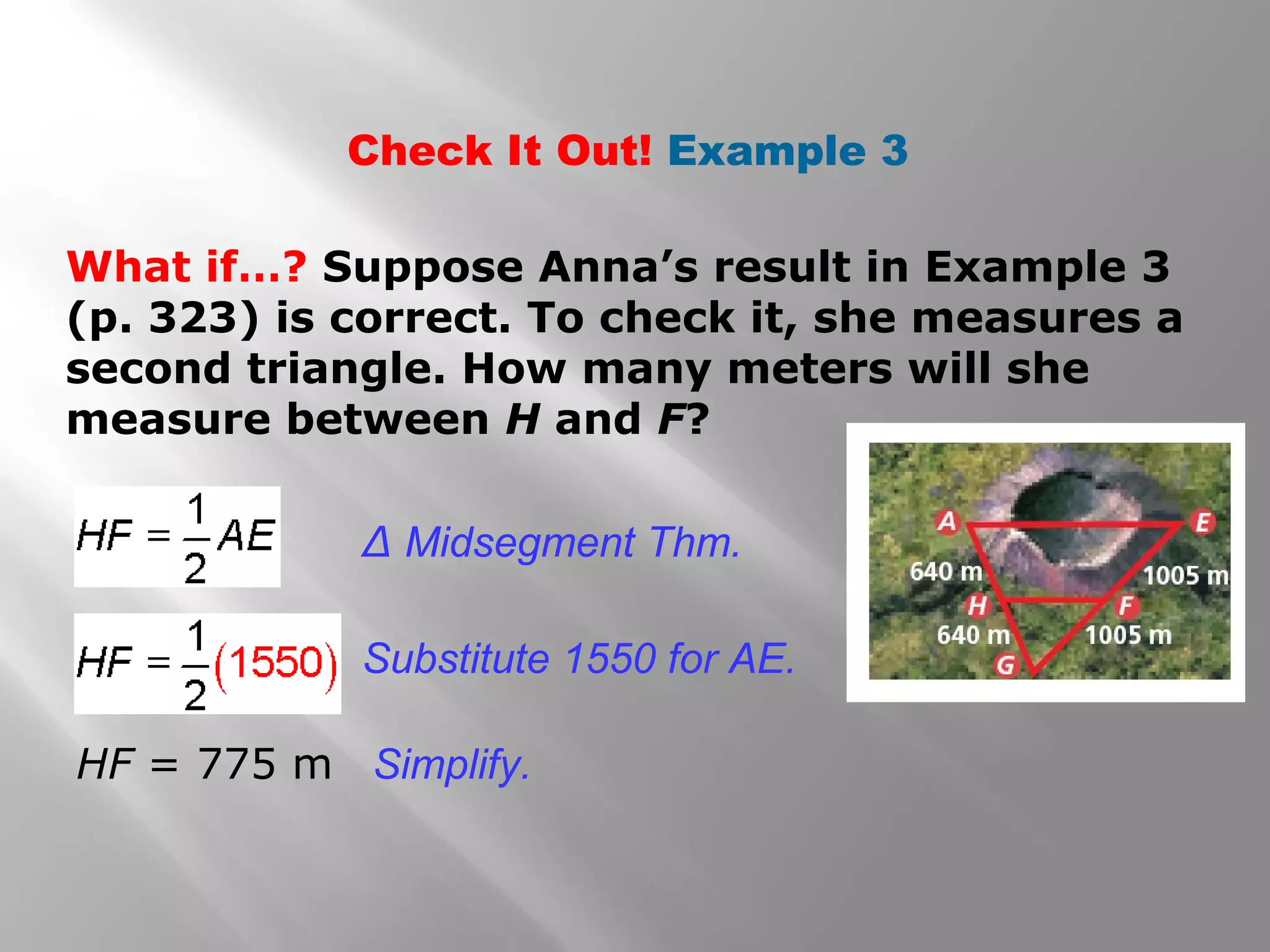 Check It Out! Example 3 
What if…? Suppose Anna’s result in Example 3 
(p. 323) is correct. To check it, she measures a 
second triangle. How many meters will she 
measure between H and F? 
Δ Midsegment Thm. 
Substitute 1550 for AE. 
HF = 775 m Simplify. 
 
