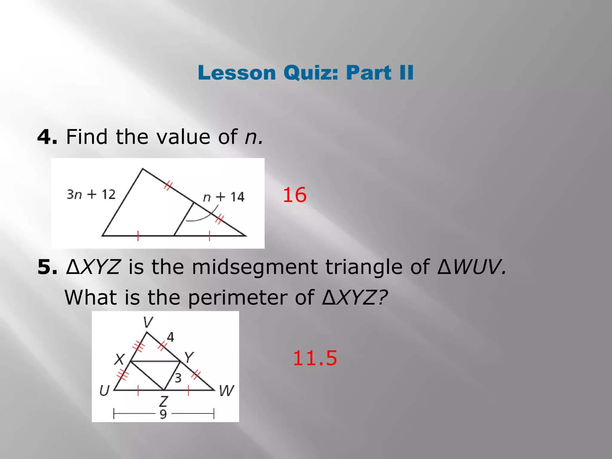 Lesson Quiz: Part II 
4. Find the value of n. 
16 
5. ΔXYZ is the midsegment triangle of ΔWUV. 
What is the perimeter of ΔXYZ? 
11.5 
 