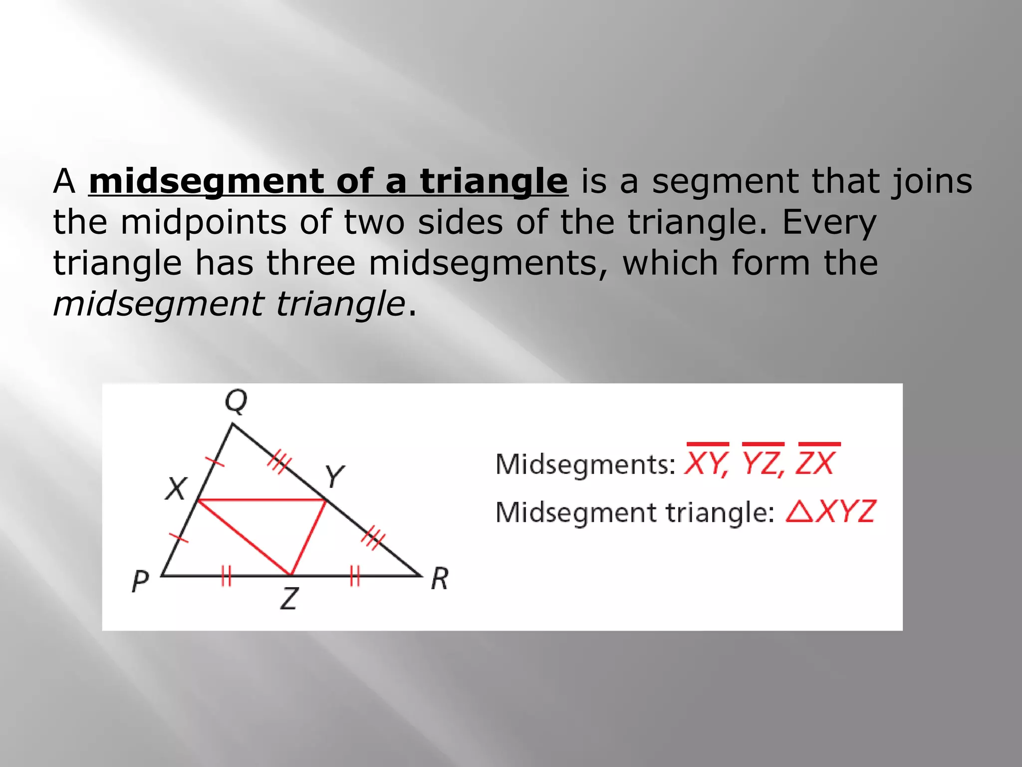 A midsegment of a triangle is a segment that joins 
the midpoints of two sides of the triangle. Every 
triangle has three midsegments, which form the 
midsegment triangle. 
 