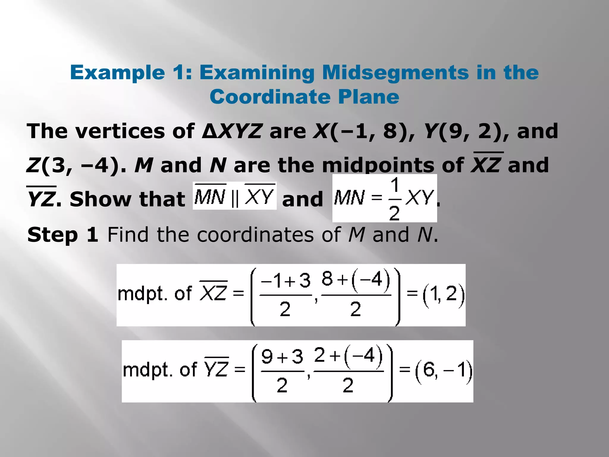 Example 1: Examining Midsegments in the 
Coordinate Plane 
The vertices of ΔXYZ are X(–1, 8), Y(9, 2), and 
Z(3, –4). M and N are the midpoints of XZ and 
YZ. Show that and . 
Step 1 Find the coordinates of M and N. 
 