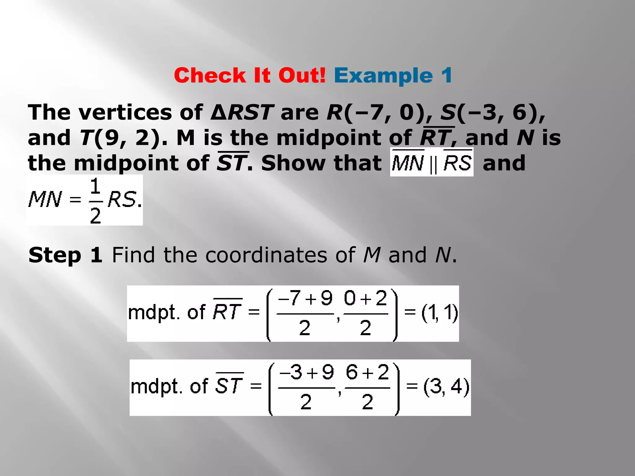 Check It Out! Example 1 
The vertices of ΔRST are R(–7, 0), S(–3, 6), 
and T(9, 2). M is the midpoint of RT, and N is 
the midpoint of ST. Show that and 
Step 1 Find the coordinates of M and N. 
 