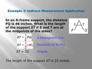 Example 3: Indirect Measurement Application 
In an A-frame support, the distance 
PQ is 46 inches. What is the length 
of the support ST if S and T are at 
the midpoints of the sides? 
Δ Midsegment Thm. 
Substitute 46 for PQ. 
ST = 23 Simplify. 
The length of the support ST is 23 inches. 
 