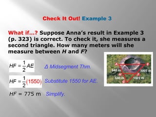 Check It Out! Example 3 
What if…? Suppose Anna’s result in Example 3 
(p. 323) is correct. To check it, she measures a 
second triangle. How many meters will she 
measure between H and F? 
Δ Midsegment Thm. 
Substitute 1550 for AE. 
HF = 775 m Simplify. 
 