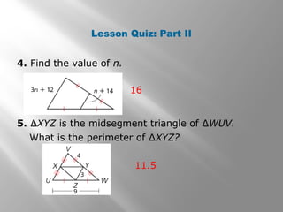 Lesson Quiz: Part II 
4. Find the value of n. 
16 
5. ΔXYZ is the midsegment triangle of ΔWUV. 
What is the perimeter of ΔXYZ? 
11.5 
 