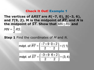 Check It Out! Example 1 
The vertices of ΔRST are R(–7, 0), S(–3, 6), 
and T(9, 2). M is the midpoint of RT, and N is 
the midpoint of ST. Show that and 
Step 1 Find the coordinates of M and N. 
 