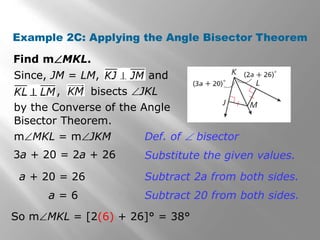 Example 2C: Applying the Angle Bisector Theorem 
Find mMKL. 
Since, JM = LM, and 
, bisects JKL 
by the Converse of the Angle 
Bisector Theorem. 
mMKL = mJKM 
3a + 20 = 2a + 26 
a + 20 = 26 
a = 6 
Def. of  bisector 
Substitute the given values. 
Subtract 2a from both sides. 
Subtract 20 from both sides. 
So mMKL = [2(6) + 26]° = 38° 
 