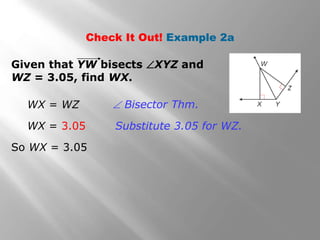 Check It Out! Example 2a 
Given that YW bisects XYZ and 
WZ = 3.05, find WX. 
WX = WZ 
WX = 3.05 
So WX = 3.05 
 Bisector Thm. 
Substitute 3.05 for WZ. 
 
