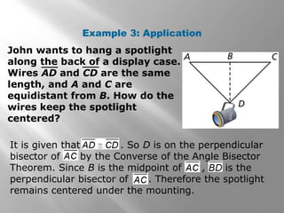 Example 3: Application 
John wants to hang a spotlight 
along the back of a display case. 
Wires AD and CD are the same 
length, and A and C are 
equidistant from B. How do the 
wires keep the spotlight 
centered? 
It is given that . So D is on the perpendicular 
bisector of by the Converse of the Angle Bisector 
Theorem. Since B is the midpoint of , is the 
perpendicular bisector of . Therefore the spotlight 
remains centered under the mounting. 
 
