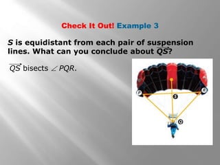 Check It Out! Example 3 
S is equidistant from each pair of suspension 
lines. What can you conclude about QS? 
QS bisects  PQR. 
 