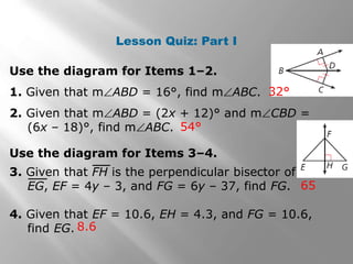 Lesson Quiz: Part I 
Use the diagram for Items 1–2. 
1. Given that mABD = 16°, find mABC. 
2. Given that mABD = (2x + 12)° and mCBD = 
(6x – 18)°, find mABC. 
32° 
54° 
65 
Use the diagram for Items 3–4. 
3. Given that FH is the perpendicular bisector of 
EG, EF = 4y – 3, and FG = 6y – 37, find FG. 
4. Given that EF = 10.6, EH = 4.3, and FG = 10.6, 
8.6 
find EG. 
 