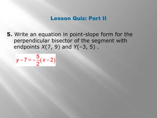 Lesson Quiz: Part II 
5. Write an equation in point-slope form for the 
perpendicular bisector of the segment with 
endpoints X(7, 9) and Y(–3, 5) . 
 