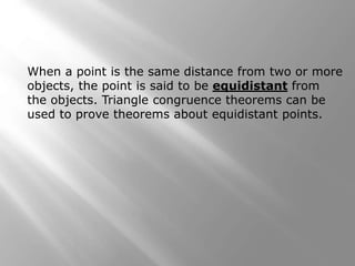 When a point is the same distance from two or more 
objects, the point is said to be equidistant from 
the objects. Triangle congruence theorems can be 
used to prove theorems about equidistant points. 
 