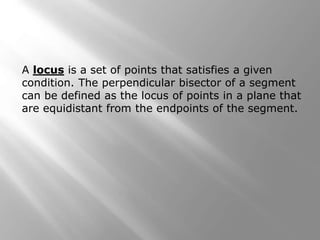 A locus is a set of points that satisfies a given 
condition. The perpendicular bisector of a segment 
can be defined as the locus of points in a plane that 
are equidistant from the endpoints of the segment. 
 