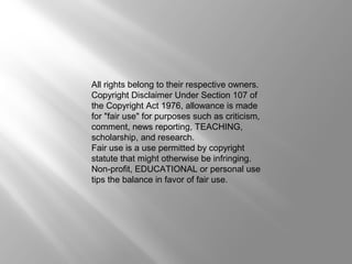 All rights belong to their respective owners. 
Copyright Disclaimer Under Section 107 of 
the Copyright Act 1976, allowance is made 
for "fair use" for purposes such as criticism, 
comment, news reporting, TEACHING, 
scholarship, and research. 
Fair use is a use permitted by copyright 
statute that might otherwise be infringing. 
Non-profit, EDUCATIONAL or personal use 
tips the balance in favor of fair use. 
