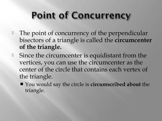  The point of concurrency of the perpendicular 
bisectors of a triangle is called the circumcenter 
of the triangle. 
 Since the circumcenter is equidistant from the 
vertices, you can use the circumcenter as the 
center of the circle that contains each vertex of 
the triangle. 
 You would say the circle is circumscribed about the 
triangle. 
 