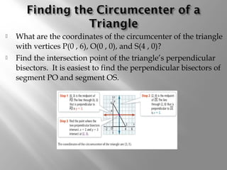  What are the coordinates of the circumcenter of the triangle 
with vertices P(0 , 6), O(0 , 0), and S(4 , 0)? 
 Find the intersection point of the triangle’s perpendicular 
bisectors. It is easiest to find the perpendicular bisectors of 
segment PO and segment OS. 
 