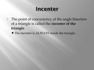  The point of concurrency of the angle bisectors 
of a triangle is called the incenter of the 
triangle. 
 The incenter is ALWAYS inside the triangle. 
 