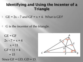  GE = 2x – 7 and GF = x + 4. What is GD? 
 G is the incenter of the triangle. 
GE = GF 
2x – 7 = x + 4 
x = 11 
GF = 11 + 4 
= 15 
Since GF = GD, GD = 15. 
 