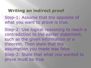 Writing an indirect proof 
Step-1: Assume that the opposite of 
what you want to prove is true. 
Step-2: Use logical reasoning to reach a 
contradiction to the earlier statement, 
such as the given information or a 
theorem. Then state that the 
assumption you made was false. 
Step-3: State that what you wanted to 
prove must be true 
 