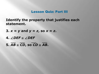 Lesson Quiz: Part III 
Identify the property that justifies each 
statement. 
3. x = y and y = z, so x = z. 
4. ÐDEF @ ÐDEF 
5. AB @ CD, so CD @ AB. 
 