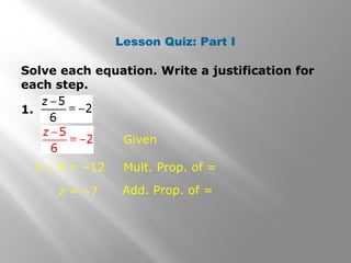 Lesson Quiz: Part I 
Solve each equation. Write a justification for 
each step. 
1. 
Given 
z – 5 = –12 Mult. Prop. of = 
z = –7 Add. Prop. of = 
 