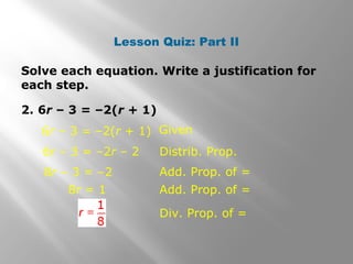 Lesson Quiz: Part II 
Solve each equation. Write a justification for 
each step. 
2. 6r – 3 = –2(r + 1) 
Given 
6r – 3 = –2r – 2 
8r – 3 = –2 
Distrib. Prop. 
Add. Prop. of = 
6r – 3 = –2(r + 1) 
8r = 1 Add. Prop. of = 
Div. Prop. of = 
 