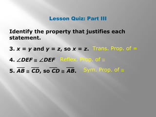 Lesson Quiz: Part III 
Identify the property that justifies each 
statement. 
3. x = y and y = z, so x = z. 
4. ÐDEF @ ÐDEF 
5. AB @ CD, so CD @ AB. 
Trans. Prop. of = 
Reflex. Prop. of @ 
Sym. Prop. of @ 
 