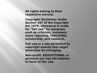 All rights belong to their 
respective owners. 
Copyright Disclaimer Under 
Section 107 of the Copyright 
Act 1976, allowance is made 
for "fair use" for purposes 
such as criticism, comment, 
news reporting, TEACHING, 
scholarship, and research. 
Fair use is a use permitted by 
copyright statute that might 
otherwise be infringing. 
Non-profit, EDUCATIONAL or 
personal use tips the balance 
in favor of fair use. 
