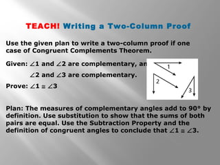 TEACH! Writing a Two-Column Proof 
Use the given plan to write a two-column proof if one 
case of Congruent Complements Theorem. 
Given: Ð1 and Ð2 are complementary, and 
Ð2 and Ð3 are complementary. 
Prove: Ð1 @ Ð3 
Plan: The measures of complementary angles add to 90° by 
definition. Use substitution to show that the sums of both 
pairs are equal. Use the Subtraction Property and the 
definition of congruent angles to conclude that Ð1 @ Ð3. 
 